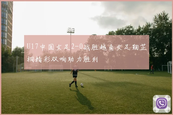 U17中国女足2-0战胜越南女足鞠芷桐精彩双响助力胜利