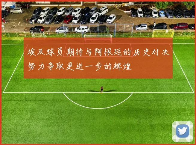 埃及球员期待与阿根廷的历史对决努力争取更进一步的辉煌