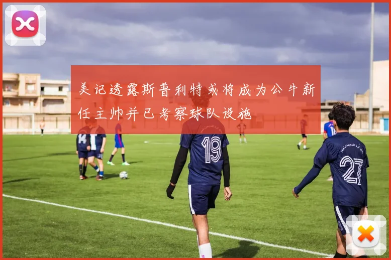 美记透露斯普利特或将成为公牛新任主帅并已考察球队设施