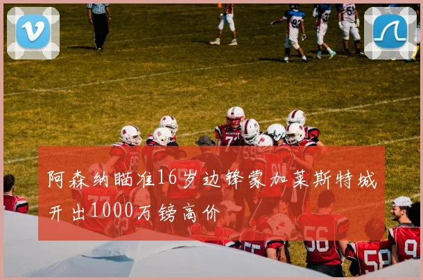 阿森纳瞄准16岁边锋蒙加莱斯特城开出1000万镑高价