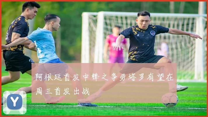 阿根廷首发中锋之争劳塔罗有望在周三首发出战