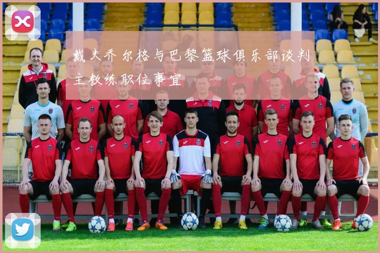戴夫乔尔格与巴黎篮球俱乐部谈判主教练职位事宜