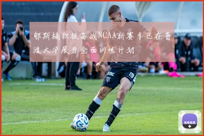 郇斯楠积极备战NCAA新赛季已在普渡大学展开全面训练计划