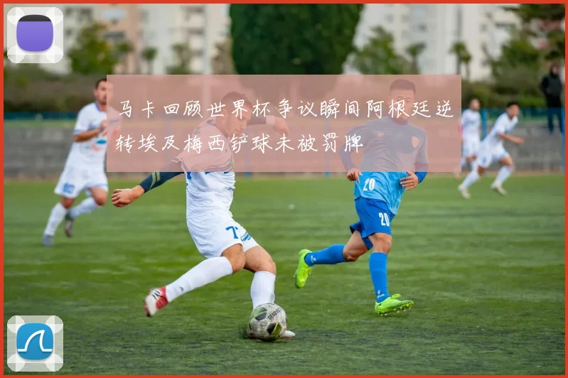 马卡回顾世界杯争议瞬间阿根廷逆转埃及梅西铲球未被罚牌