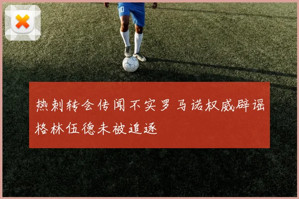 热刺转会传闻不实罗马诺权威辟谣格林伍德未被追逐